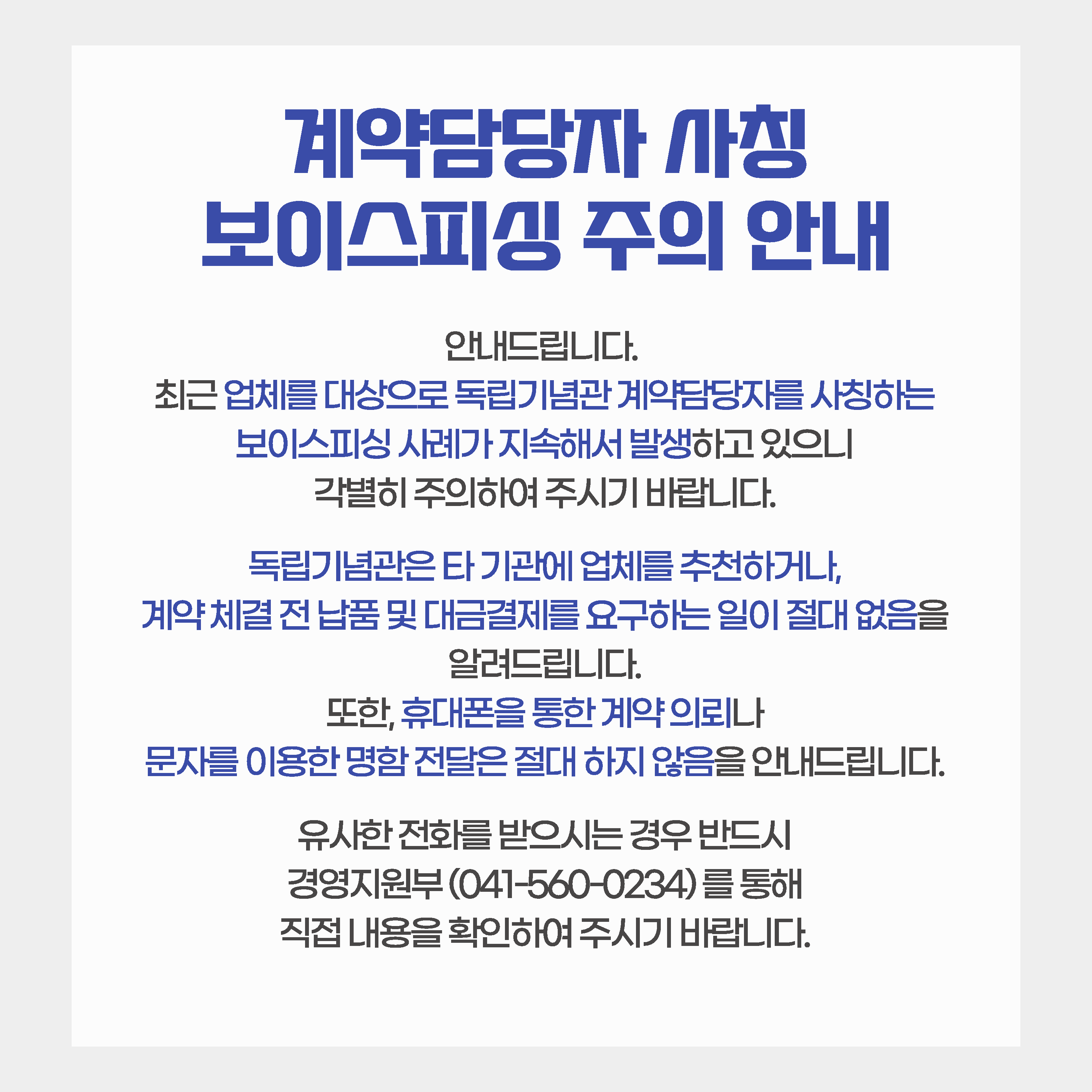 계약담당자 사칭 보이스피싱 주의 안내 안내드립니다.최근 업체를 대상으로 독립기념관 계약담당자를 사칭하거나, 계약담당자의 추천을 받았다는 보이스피싱 사례가 발생하고 있으니 주의하여 주시기바랍니다.독립기념관에서는 타 기관에게 계약업체를 추천하거나, 계약업체에게 계약 전 납품 및 대금 지급을 요구하는 일이 없음을 알려드리오니, 유사한 전화를 받으시는 경우 반드시 경영지원부(041-560-0234)를 통해 직접 내용을 확인하여 주시기 바랍니다.